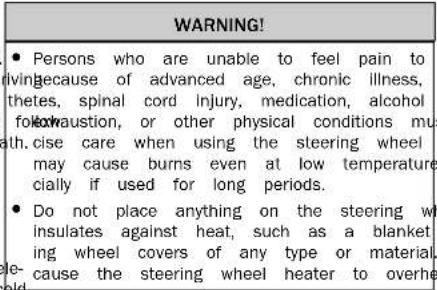 WARNING! • Persons who are unable to feel pain to living because of advanced age, chronic illness, thetes, spinal cord injury, medication, alcohol follow-austion, or other physical conditions must ath. cise care when using the steering wheel may cause burns even at low temperature cially if used for long periods. • Do not place anything on the steering wheel insulates against heat, such as a blanket ing wheel covers of any type or material. le-cause the steering wheel heater to overhe old.