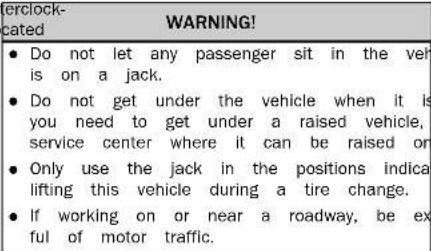 erclock- cated WARNING! • Do not let any passenger sit in the veh is on a jack. • Do not get under the vehicle when it is you need to get under a raised vehicle, service center where it can be raised or • Only use the jack in the positions indica lifting this vehicle during a tire change. • If working on or near a roadway, be ex ful of motor traffic.