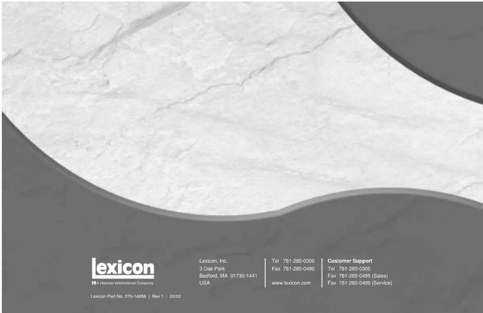 lexicon HA Harman International Company Lexicon, Inc. 3 Oak Park Bedford, MA 01730-1441 USA Tel 781-280-0300 Fax 781-280-0490 www.lexicon.com Customer Support Tel 781-280-0300 Fax 781-280-0495 (Sales) Fax 781-280-0499 (Service) Lexicon Part No. 070-14956 | Rev 1 | 02/02
