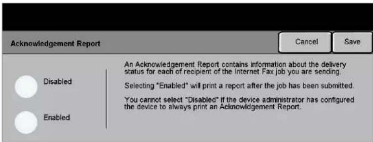 Acknowledgement Report Cancel Save Disabled An Acknowledgement Report contains information about the delivery status for each of recipient of the Internet Fax job you are sending. Selecting "Enabled" will print a report after the job has been submitted. You cannot select "Disabled" if the device administrator has configured the device to always print an Acknowledgement Report. Enabled