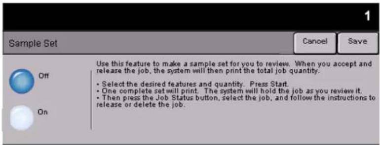 Sample Set Cancel Save Use this feature to make a sample set for you to review. When you accept and release the job, the system will then print the total job quantity. • Select the desired features and quantity. Press Start. • One complete set will print. The system will hold the job as you review it. • Then press the Job Status button, select the job, and follow the instructions to release or delete the job.
