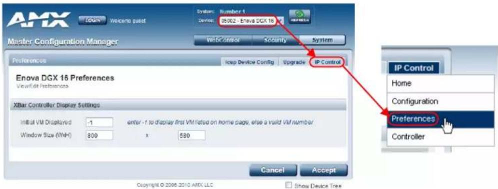 AMX Login Welcome guest System: Number 1 Device: 35902 - Enova DGX 16 IP Control Security System Master Configuration Manager Preferences Icep Device Config Upgrade IP Control Enova DGX 16 Preferences ViewEdit Preferences XBar Controller Display Settings Initial VM Displayed 1 enter -1 to display first VM listed on home page, else a valid VM number Window Size (VxH) 800 x 580 Cancel Accept Copyright © 2008-2010 AMX LLC Show Device Tree IP Control Home Configuration Preferences Controller