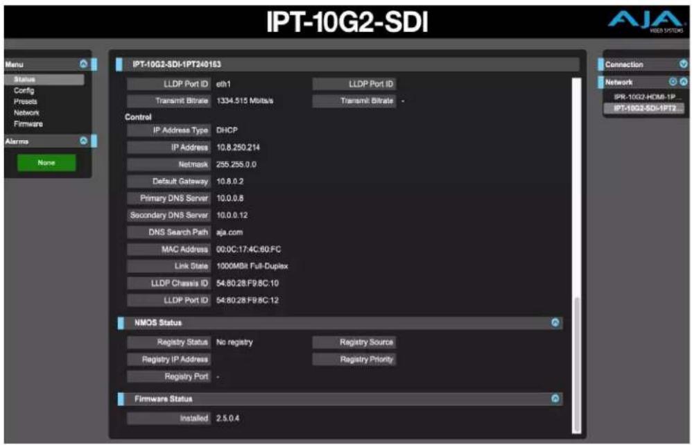 IPT-10G2-SDI Menu Status Config Presents Network Firmware Alarm None IPT-10G2-SDI-IPT240163 LLDP Port ID eth1 LLDP Port ID Transmit Bitrate 1334.515 Mbits/s Transmit Bitrate - Control IP Address Type DHCP IP Address 10.8.250.214 Netmask 255.255.0.0 Default Gateway 10.8.0.2 Primary DNS Server 10.0.0.8 Secondary DNS Server 10.0.0.12 DNS Search Path aja.com MAC Address 00:0C:17:4C:80:FC Link State 1000MBit Full-Duplex LLDP Chassis ID 54:80:28:F9:8C:10 LLDP Port ID 54:80:28:F9:8C:12 NMOS Status Registry Status No registry Registry Source Registry IP Address Registry Priority Registry Port - Firmware Status Installed 2.5.0.4 Connection Network IPR-10G2-HDMB-IP- IPT-10G2-SDI-IPT2