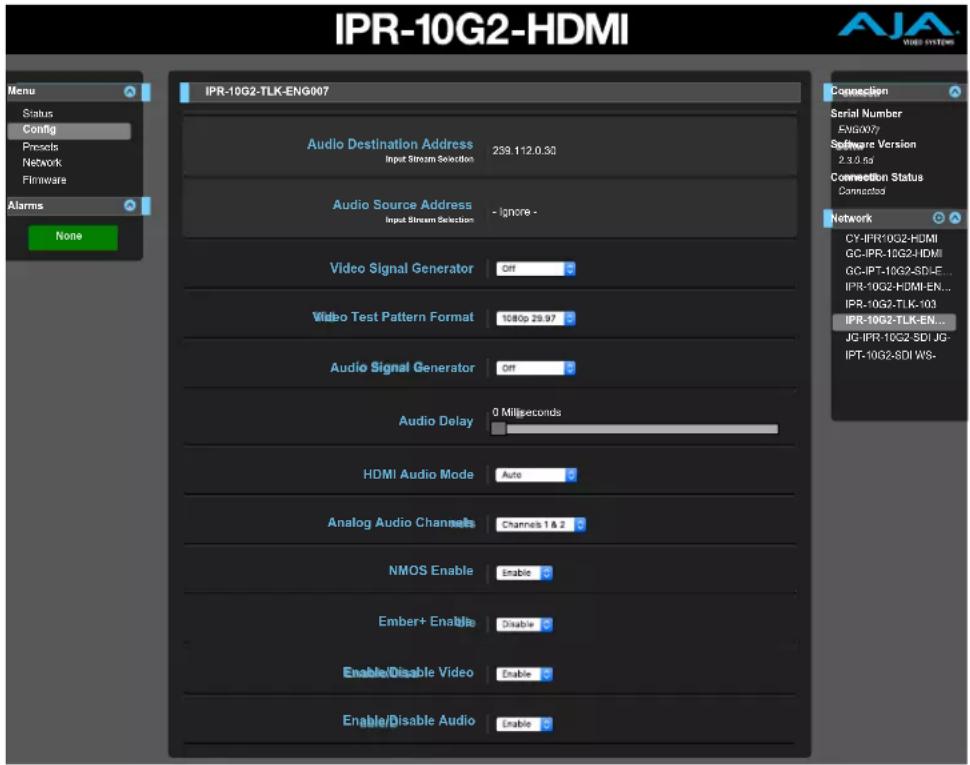 IPR-10G2-HDMI Menu Status Config Presents Network Firmware Alarms None IPR-10G2-TLK-ENG007 Audio Destination Address Input Stream Selection 259.112.0.32 Audio Source Address Input Stream Selection - Ignore - Video Signal Generator Off Video Test Pattern Format 1080p 29.97 Audio Signal Generator Off Audio Delay 0 Milliseconds HDMI Audio Mode Auto Analog Audio Channels Channels 1 & 2 NMOS Enable Enable Ember+ Enable Disable Enable/Disable Video Enable Enable/Disable Audio Enable Connection Serial Number EMG007 Software Version 2.3.0.5s Connection Status Connected Network CY-IPR-10G2-HDMI GC-IPR-10G2-HDMI GC-IPT-10G2-SDI-E... IPR-10G2-HDMI-EN... IPR-10G2-TLK-103 IPR-10G2-TLK-EN... JG-IPR-10G2 SDI JG- IPT-10G2-SDI WS- AJA VIPS SYSTEMS
