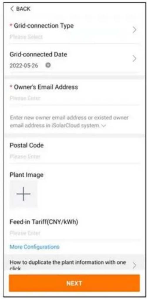 < BACK * Grid-connection Type Please Select > Grid-connected Date 2022-05-26 * Owner's Email Address Please Enter Enter new owner email address or existed owner email address in iSolarCloud system.√ Postal Code Please Enter Plant Image + Feed-in Tariff(CNY/kWh) Please Enter More Configurations How to duplicate the plant information with one click > NEXT