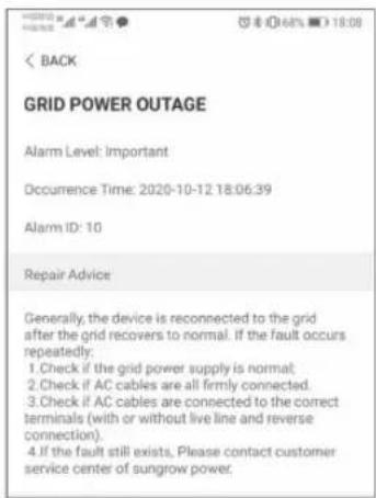 GRID POWER OUTAGE Alarm Level: Important Occurrence Time: 2020-10-12 18:06:39 Alarm ID: 10 Repair Advice Generally, the device is reconnected to the grid after the grid recovers to normal. If the fault occurs repeated: 1. Check if the grid power supply is normal; 2. Check if AC cables are all firmly connected. 3. Check if AC cables are connected to the correct terminals (with or without live line and reverse connection). 4. If the fault still exists, Please contact customer service center of sungrow power.