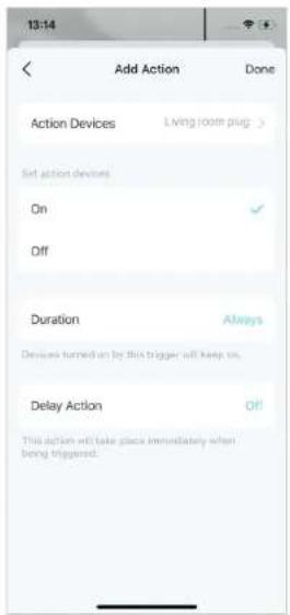 13:14 Add Action Done Action Devices Living room plug > Set action devices On ✓ Off Duration Always Devices turned on by this trigger will keep on. Delay Action Off This action will take place immediately when being triggered.