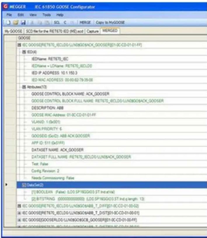 MEGGER: IEC-61850 GOOSE Configurator File Edit View Tools Help SCL C MERGE Copy to MyGOOSE My GOOSE SCD file for the RET670 IED (ME) add Capture MERGED GOOSE IEC GOOSE[RET670_IECLD0/LLN09GOO]ACK_GOOSER[01-0C-CD-01-01-FF] IED(4) IEDName: RET670_IEC IEDName = LDName: RET670_IECLD0 IED IP ADDRESS: 10.1.150.3 IED MAC ADDRESS: 00-80-82-79-35-08 Attributes(12) GOOSE CONTROL BLOCK NAME: ACK_GOOSER GOOSE CONTROL BLOCK FULL NAME: RET670_IECLD0/LLN09GOO]ACK_GOOSER DESCRIPTION: ABB GOOSE MAC Address: 01-0C-CD-01-01-FF VLANID: 1 (x001) VLAN PRIORITY: 6 GOOSEID (GoID): ABB ACK_GOOSER APP ID: 511 (x01FF) DATASET NAME: ACK_GOOSER DATASET FULL NAME: RET670_IECLD0/LLN09ACK_GOOSER Test: False Config Revision: 2 Needs Commissioning: False DataSet(2) [1] BOOLEAN (False) (LD0 SP16GGIO3.ST Ind.st/Val) [2] BITSTRING (00000000000) (LD0 SP16GGIO3.ST Ind.q length: 13) IEC GOOSE[RET670_IECLD0/LLN09GOO]ABB_T_DIFF[01-0C-CD-01-00-02] IEC GOOSE[RET670_IECLD0/LLN09GOO]ABB_T_DIST[01-0C-CD-01-00-01] IEC GOOSE[GOO]SERLD0/LLN09GOO]GCIB_GOOSER[01-0C-CD-01-00-FF] IEC GOOSE[RET670_IECLD0/LLN09GOO]ABB_T-DIST[01-0C-CD-01-00-01]