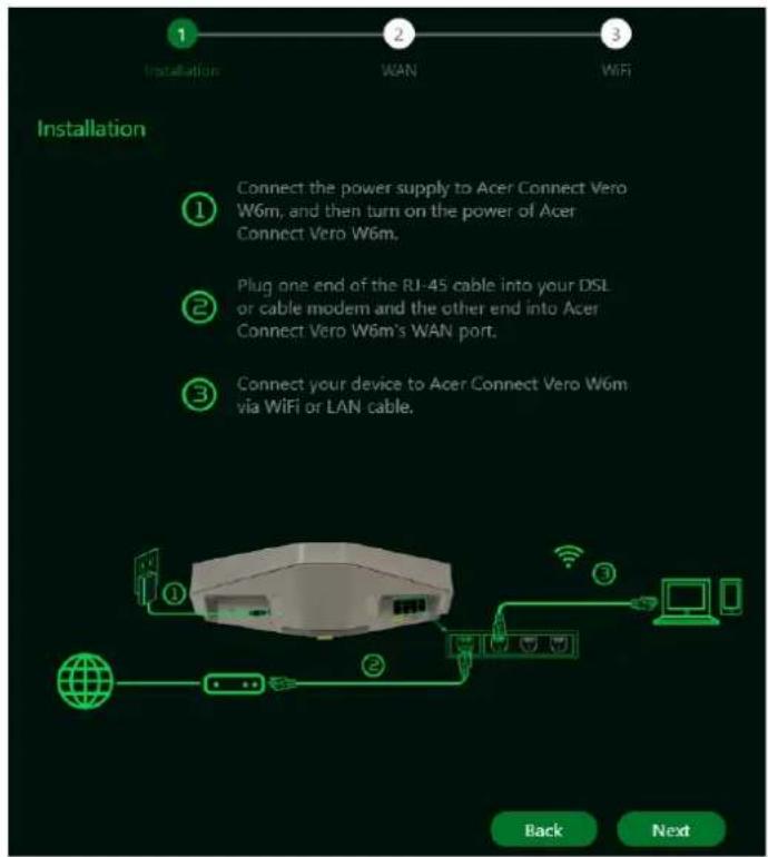 Installation Connect the power supply to Acer Connect Vero W6m, and then turn on the power of Acer Connect Vero W6m. Plug one end of the RJ-45 cable into your DSL or cable modem and the other end into Acer Connect Vero W6m's WAN port. Connect your device to Acer Connect Vero W6m via WiFi or LAN cable. Back Next