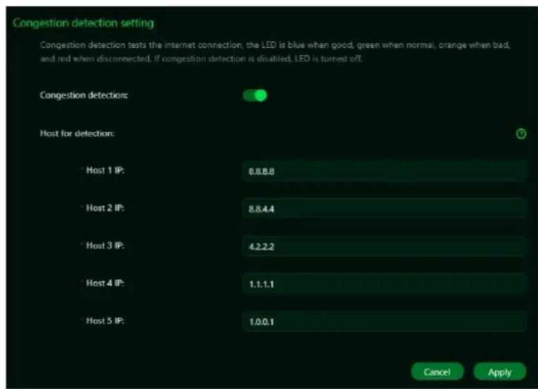 Congestion detection setting Congestion detection tests the internet connection, the LED is blue when good, green when normal, orange when bad, and red when disconnected. If congestion detection is disabled, LED is turned off. Congestion detections: Host for detection: Host 1 IP: 8.8.8.8 Host 2 IP: 8.8.4.4 Host 3 IP: 4.2.2.2 Host 4 IP: 1.1.1.1 Host 5 IP: 1.0.0.1 Cancel Apply