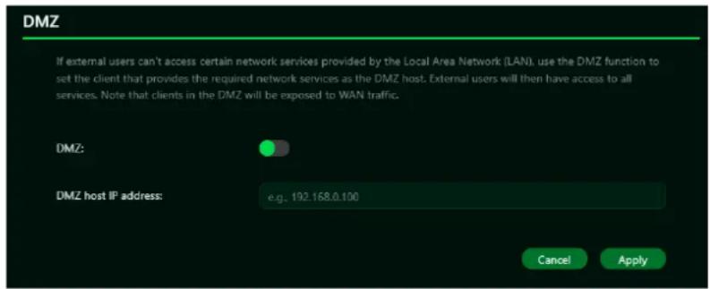DMZ If external users can't access certain network services provided by the Local Area Network (LAN), use the DMZ function to set the client that provides the required network services as the DMZ host. External users will then have access to all services. Note that clients in the DMZ will be exposed to WAN traffic. DMZ: DMZ host IP address: e.g. 192.168.0.100 Cancel Apply