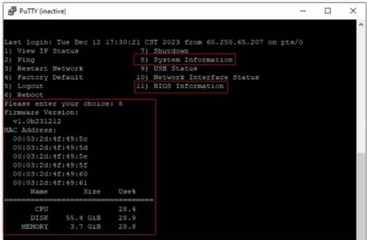 Last login: Tue Dec 12 17:30:21 CST 2023 from 60.250.65.207 on pts/0 1) View IP Status 7) Shutdown 2) Ping 8) System Information 3) Restart Network 9) USB Status 4) Factory Default 10) Network Interface Status 5) Logout 11) BIOS Information 6) Reboot Please enter your choice: 8 Firmware Version: v1.0b231212 MAC Address: 00:03:2d:4f:49:5c 00:03:2d:4f:49:5d 00:03:2d:4f:49:5e 00:03:2d:4f:49:5f 00:03:2d:4f:49:60 00:03:2d:4f:49:61 Name Size Uset CPU 28.4 DISK 55.4 GiB 28.9 MEMORY 3.7 GiB 28.8
