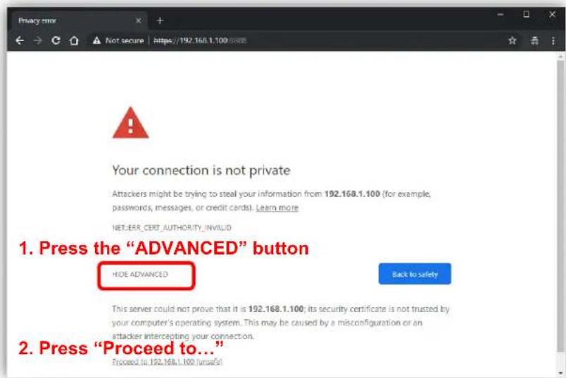 Your connection is not private Attackers might be trying to steal your information from 192.168.1.100 (for example, passwords, messages, or credit cards). Learn more NET-ERR_CERT_AUTHORITY_INVALID 1. Press the "ADVANCED" button HIDE ADVANCED Back to safety This server could not prove that it is 192.168.1.100; its security certificate is not trusted by your computer's operating system. This may be caused by a misconfiguration or an attacker intercepting your connection. 2. Press "Proceed to..." Proceed to 192.168.1.100 unsafe!