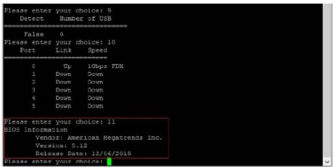 Please enter your choice: 9 Detect Number of USB False 0 Please enter your choice: 10 Port Link Speed 0 Up 1Gbps FDX 1 Down Down 2 Down Down 3 Down Down 4 Down Down 5 Down Down Please enter your choice: 11 BIOS Information Vendor: American Megatrends Inc. Version: 5.12 Release Date: 11/06/2019 Please enter your choice: