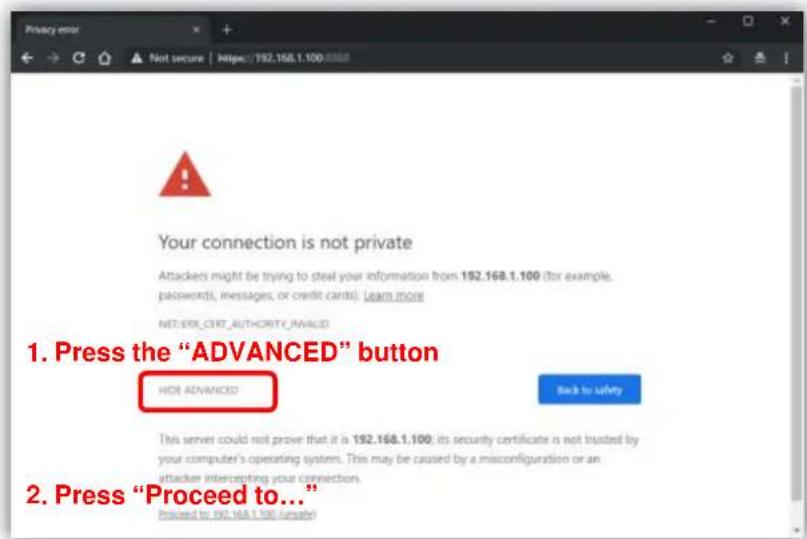 Your connection is not private Attackers might be trying to steal your information from 192.168.1.100 (for example, passwords, messages, or credit cards). Learn more NET-ERR CERT AUTHORITY INVALID 1. Press the "ADVANCED" button HDE ADVANCED Back to safety This server could not prove that it is 192.168.1.100; its security certificate is not trusted by your computer's operating system. This may be caused by a misconfiguration or an attacker intercepting your connection. 2. Press "Proceed to..." Proceed to 192.168.1.100 numbers!