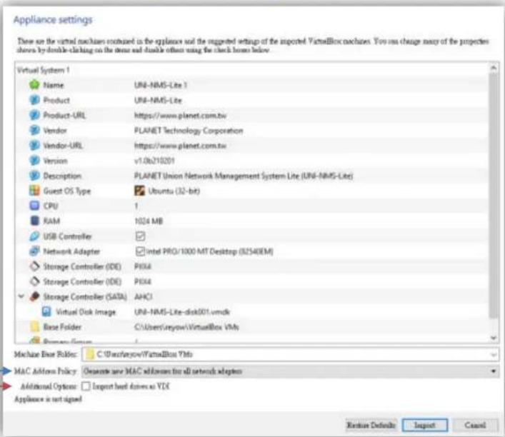 Appliance settings There are the virtual mechanisms contained in the appliances and the supported settings of the imported VirtualBox machines. You can change many of the properties shown by double-clicking to the devices and double offers using the clock boxes below. Virtual System 1 Name UNI-NMS-Lite 1 Product UNI-NMS-Lite Product-URL https://www.planet.com.tw Vendor PLANET Technology Corporation Vendor-URL https://www.planet.com.tw Version v1.06210201 Description PLANET Union Network Management System Lite (UNI-NMS-Lite) Guest OS Type Ubuntu (32-bit) CPU 1 RAM 1024 MB USB Controller Network Adapter Intel PRO/1000 MT Desktop (82540EM) Storage Controller (IDE) PROM Storage Controller (IDE) PROM Storage Controller (SATA) AHCJ Virtual Disk Image UNI-NMS-Lite-disk001.vmdk Base Folder C:\Users\ureyow\VirtualBox VMs Machine Key Rules: C:\Users\ureyow\VirtualBox VInfo MAC Address Policy: Onset to any MAC address for all networks adapters Additional Options: Import based drives as VDE Appliance is not signed Restore Defaults Import Cancel
