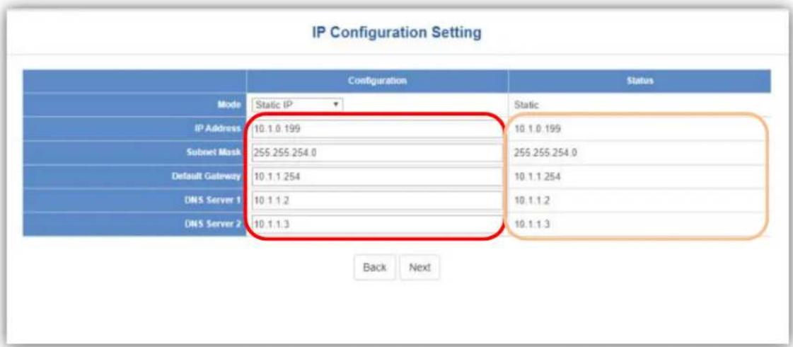 IP Configuration Setting Configuration Status Mode Static IP Static IP Address 10.1.0.199 10.1.0.199 Subnet Mask 255.255.254.0 255.255.254.0 Default Gateway 10.1.1.254 10.1.1.254 DNS Server 1 10.1.1.2 10.1.1.2 DNS Server 2 10.1.1.3 10.1.1.3 Back Next