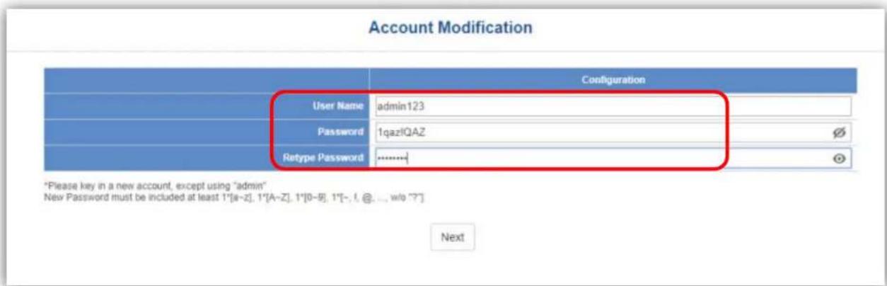 Account Modification Configuration User Name admin123 Password 1qazlQAZ Retype Password ............+ *Please key in a new account, except using "admin" New Password must be included at least 1°[a-z], 1°[A-z], 1°[0-8], 1°[-, -, @, ..., w/o ??] Next