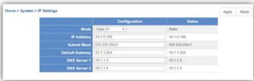 Home > System > IP Settings Apply Reset Configuration Status Mode Static IP Static IP Address 10.1.0.199 10.1.0.199 Subnet Mask 255.255.254.0 255.255.254.0 Default Gateway 10.1.1.254 10.1.1.254 DNS Server 1 10.1.1.3 10.1.1.3 DNS Server 2 10.1.1.4 10.1.1.4