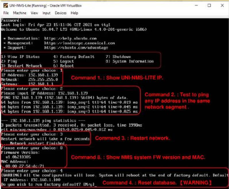 Password: Last login: Fri Apr 23 15:11:06 CST 2021 on tty1 Welcome to Ubuntu 16.04.7 LTS (GNU/Linux 4.4.0-201-generic i606) * Documentation: https://help.ubuntu.com * Management: https://landscope.canonical.com * Support: https://ubuntu.com/advantage 1) View IP Status 4) Factory Default 7) Shutdown 2) Ping 5) Logout 8) System Information 3) Restart Network 6) Reboot Please enter your choice: 1 IP Address: 192.168.1.139 Netmask: 255.255.255.0 Gateway: 192.168.1.1 Please enter your choice: 2 Please input IP Address: 192.168.1.139 PING 192.168.1.139 (192.168.1.139) 56(84) bytes of data. 64 bytes from 192.168.1.139: icmp_seq=1 ttl=64 time=0.019 ns 64 bytes from 192.168.1.139: icmp_seq=2 ttl=64 time=0.045 ns 64 bytes from 192.168.1.139: icmp_seq=3 ttl=64 time=0.025 ns --- 192.168.1.139 ping statistics --- 3 packets transmitted, 3 received, 0% packet loss, time 1998ms ptt min/avg/max/dev = 0.019/0.025/0.045/0.012 ms Please enter your choice: 3 Restart network will take a few seconds ...Network restart finished... Please enter your choice: 0 Firmware Version: v1.0b210305 Mac Address: 08:00:27:5d:dc:71 Please enter your choice: 4 [WARNING] All the configuration will lose, System will reboot at the end of factory default. Default IP Address: 192.160.1.100 Do you wish to run factory default? IN/yl_ Command 1.: Show UNI-NMS-LITE IP. Command 2.: Test to ping any IP address in the same network segment. Command 3.: Restart network. Command 8.: Show NMS system FW version and MAC. Command 4.: Reset database. [WARNING]