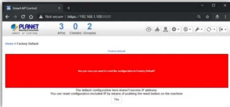 Smart AP Control Not secure https://192.168.1.100.8888 PLANET 3 0 2 AP(s) Client(s) Group(s) Home > Factory Default Factory Default Are you sure you want to reset the configuration to Factory Default? The default configuration here doesn't involve IP address. You can reset configuration included IP by means of pushing the reset button on the machine Yes