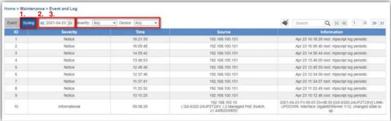 Home > Maintenance > Event and Log 1. 2. 3. Event Syslog << 2021-04-23 >> Severity Any Device Any ID Severity Time Source Information 1 Notice 16:21:30 192.168.100.151 Apr 23 16:18:28 root. ntpscript log periodic 2 Notice 16:09:48 192.168.100.151 Apr 23 16:06:46 root. ntpscript log periodic 3 Notice 14:59:42 192.168.100.151 Apr 23 14:56:44 root. ntpscript log periodic 4 Notice 13:48:53 192.168.100.151 Apr 23 13:46:00 root. ntpscript log periodic 5 Notice 12:48:48 192.168.100.151 Apr 23 12:45:59 root. ntpscript log periodic 6 Notice 12:37:46 192.168.100.151 Apr 23 12:34:58 root. ntpscript log periodic 7 Notice 11:37:41 192.168.100.151 Apr 23 11:34:57 root. ntpscript log periodic 8 Notice 11:25:32 192.168.100.151 Apr 23 11:22:49 root. ntpscript log periodic 9 Notice 10:15:25 192.168.100.151 Apr 23 10:12:46 root. ntpscript log periodic 10 Informational 09:08:29 ( GS-6320-24UP2T2XV, L3 Managed PoE Switch, v1.440b200909) 192.168.100.10 2021-04-23 Fri 09:05:53+08:00 [GS-6320-24UP2T2XV] LINK-UPDOWN Interface GigabitEthernet 1/12, changed state to up.