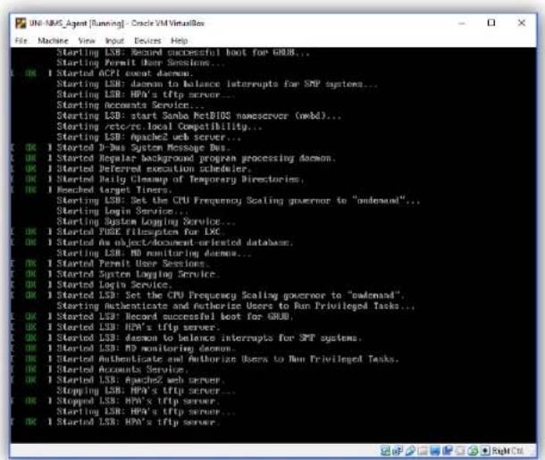 UNI-NMC_Agent [Running] - Oracle VM VisualBox File Machine View Input Devices Help K OK I Started ACPI event daemon. K OK Starting LSB: daemon to balance interrupts for SMP systems... K OK Starting LSB: HPA's tftp server... K OK Starting Accounts Server... K OK Starting LSB: start Console NetBIOS nanoserver (mbbl)... K OK Starting .retce Local Compatibility... K OK Starting LSB: Apache2 web server... K OK I Started D-Bus System Message Bus... K OK I Started Regular background program processing daemon... K OK I Started Deferred execution scheduler... K OK I Started Daily Cleaning of Temporary Directories... K OK I Monched target Tinsurs... K OK Starting LSB: Set the CPU Frequency Scaling governor to "download". K OK Starting Login Service... K OK Starting System Logging Service... K OK I Started HSPF FISIPSystem for LXC K OK I Started An object/document-oriented database... K OK Starting LSB: MD monitoring daemon... K OK I Started Permit User Sessions... K OK I Started System Logging Service... K OK I Started Login Service... K OK I Started LSB: Set the CPU Frequency Scaling governor to "download". K OK Starting Authenticate and Authorize Users to Run Privileged Tasks... K OK I Started LSB: Record successful boot for GRU, K OK I Started LSB: HPA's tftp server... K OK I Started LSB: daemon to balance interrupts for SMT systems... K OK I Started LSB: MD monitoring daemon... K OK I Started Authenticated and Authorize Users to Run Privileged Tasks... K OK I Started Accounts Service... K OK I Started LSB: Apache2 web server... K OK I Stopping LSB: HPA's tftp server... K OK I Stopped LSB: HPA's tftp server... K OK I Started LSB: HPA's tftp server...