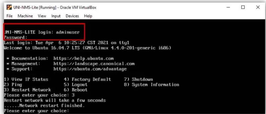 UNI-NMS-LITE login: adminuser Password: Last login: Tue Apr 6 10:25:27 CST 2021 on tty1 Welcome to Ubuntu 16.04.7 LTS (GNU/Linux 4.4.0-201-generic i686) * Documentation: https://help.ubuntu.com * Management: https://landscape.canonical.com * Support: https://ubuntu.com/advantage 1) View IP Status 4) Factory Default 7) Shutdown 2) Ping 5) Logout 8) System Information 3) Restart Network 6) Reboot Please enter your choice: 3 Restart network will take a few seconds .....Network restart finished. Please enter your choice: