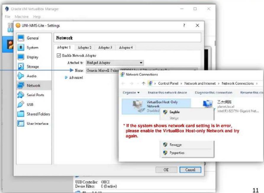 Oracle VM VirtualBox Manager File Machine Help UNI-NMS-Lite - Settings General System Display Storage Audio Network Serial Ports USB Shared Folders User Interface Network Adaptor 1 Adaptor 2 Adaptor 3 Adaptor 4 Enable Network Adapter Attached to: Buidged Adapter Name: Generic Marvell Fusion Computer 1 and Advanced Control 2 Advanced Network Connections Control Panel > Network and Internet > Network Connections > Organize Enable this network device Diagnose this connection Rename this co VirtualBox Host Only Network Disabled Engble Status 乙太網路 planet,local intel(R) 82375V Gigelit Net... * If the system shows network card setting is in error, please enable the VirtualBox Host-only Network and try again. Rename Properties OK Cancel USB Controller: OBCI Device Filters: 0 (Active) 11