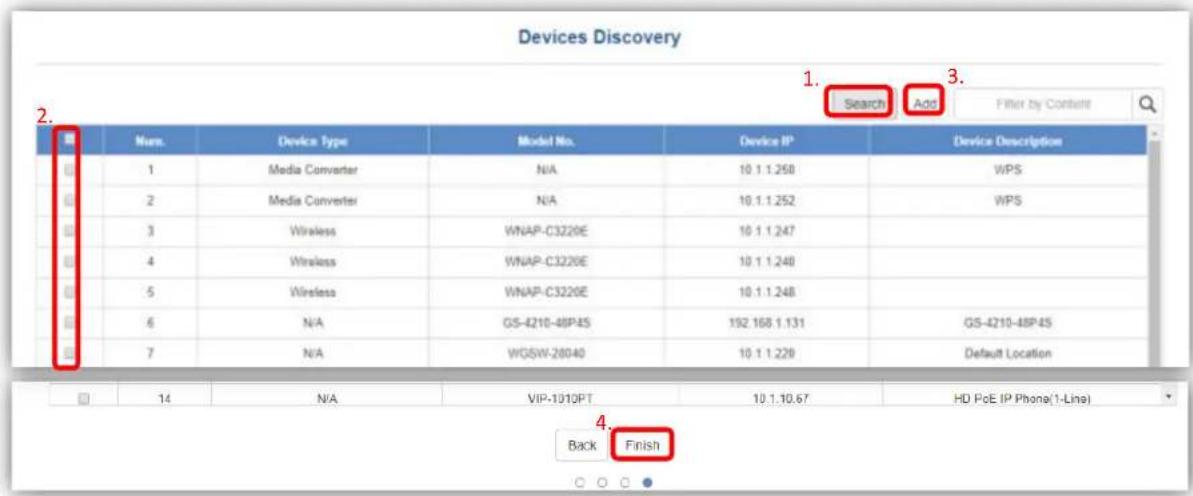 Devices Discovery 1. Search Add Filter by Content 2. Nurs. Device Type Model No. Device IP Device Description 1 Media Converter N/A 10.1.1.258 WPS 2 Media Converter N/A 10.1.1.252 WPS 3 Wireless WNAP-C3220E 10.1.1.247 4 Wireless WNAP-C3220E 10.1.1.248 5 Wireless WNAP-C3220E 10.1.1.248 6 N/A GS-4210-48P4S 192.168.1.131 GS-4210-48P4S 7 N/A WGSW-28040 10.1.1.228 Default Location 14 N/A VIP-1010PT 10.1.10.67 HD PoE IP Phone(1-Line) Back Finish