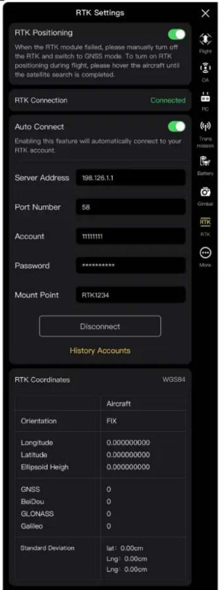 RTK Settings RTK Positioning When the RTK module failed, please manually turn off the RTK and switch to GNSS mode. To turn on RTK positioning during flight, please hover the aircraft until the satellite search is completed. RTK Connection Connected Auto Connect Enabling this feature will automatically connect to your RTK account. Server Address 198.126.1.1 Port Number 58 Account 11111111 Password ********** Mount Point RTK1234 Disconnect History Accounts RTK Coordinates WGSB4 Aircraft Orientation FIX Longitude 0.000000000 Latitude 0.000000000 Ellipsoid Heigh 0.000000000 GNSS 0 BolDou 0 GLONASS 0 Galileo 0 Standard Deviation lat: 0.00cm Lng: 0.00cm Lng: 0.00cm