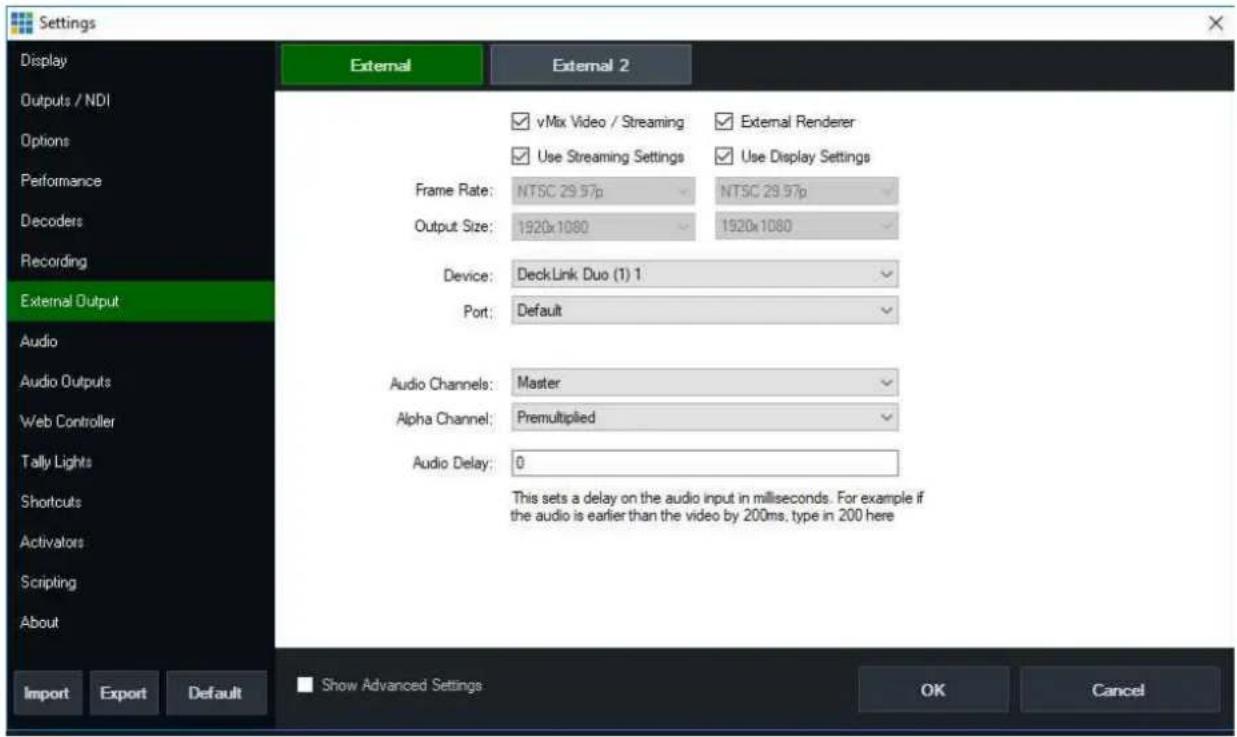Settings Display Outputs / NDI Options Performance Decoders Recording External Output Audio Audio Outputs Web Controller Tally Lights Shortcuts Activators Scripting About Import Export Default Show Advanced Settings OK Cancel vMix Video / Streaming External Renderer Use Streaming Settings Use Display Settings Frame Rate: NTSC 29.57p NTSC 29.57p Output Size: 1920x1080 1920x1080 Device: DeckLink Duo (1) 1 Port: Default Audio Channels: Master Alpha Channel: Premultiplied Audio Delay: 0 This sets a delay on the audio input in milliseconds. For example if the audio is earlier than the video by 200ms, type in 200 here