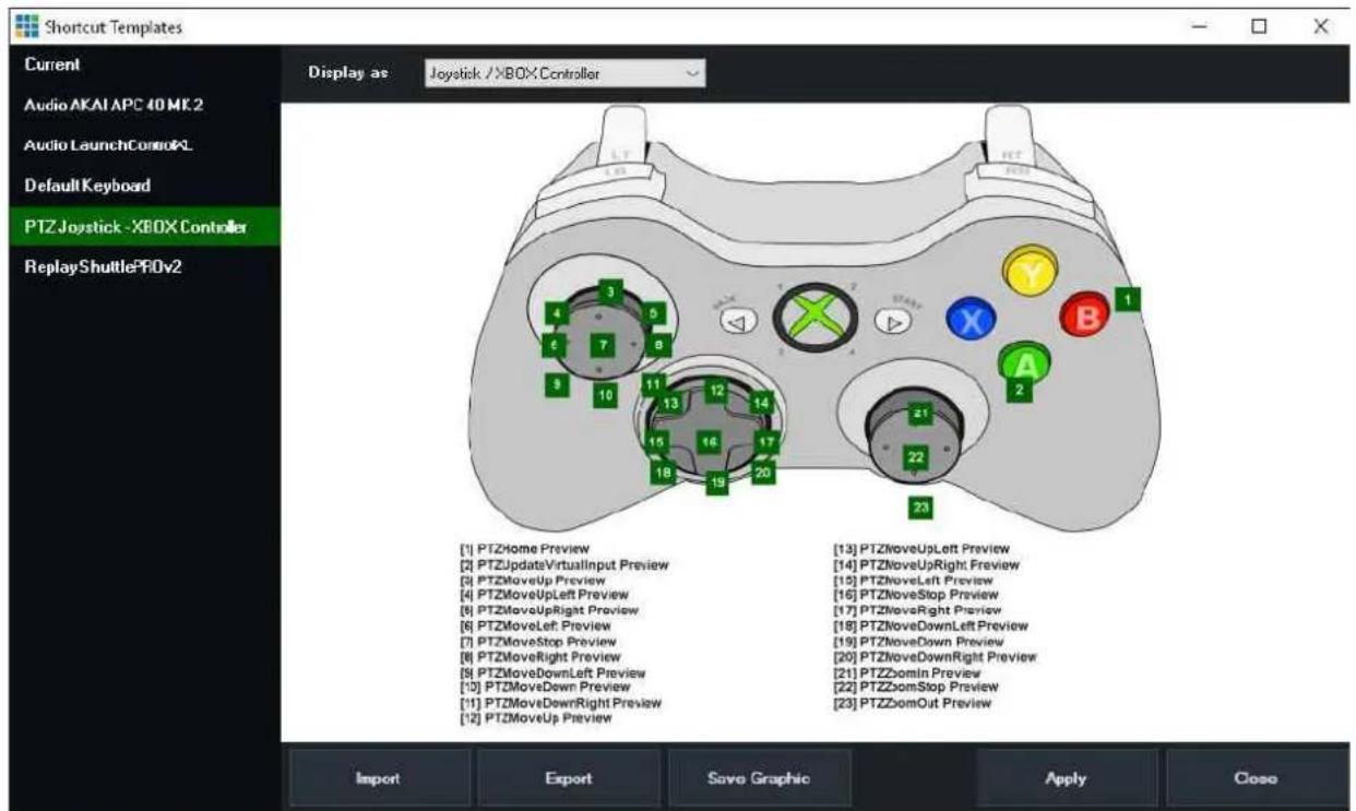 Shortcut Templates Current Audio AKAI APC 40 MK.2 Audio LaunchControl Default Keyboard PTZ Joystick -XBOX Controller ReplayShuttlePROv2 Display as Joystick /XBOXController [1] PTZHome Preview [2] PTZUpdateVirtualInput Preview [3] PTZMoveUp Preview [4] PTZMoveUpLeft Preview [5] PTZMoveUpRight Preview [6] PTZMoveLeft Preview [7] PTZMoveStop Preview [8] PTZMoveRight Preview [9] PTZMoveDownLeft Preview [10] PTZMoveDown Preview [11] PTZMoveDownRight Preview [12] PTZMoveUp Preview [13] PTZMoveUpLeft Preview [14] PTZMoveUpRight Preview [15] PTZMoveLeft Preview [16] PTZMoveStop Preview [17] PTZMoveRight Preview [18] PTZMoveDownLeft Preview [19] PTZMoveDown Preview [20] PTZMoveDownRight Preview [21] PTZZomIn Preview [22] PTZZomStop Preview [23] PTZZomOut Preview Import Export Save Graphic Apply Close