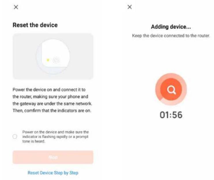 Reset the device Power the device on and connect it to the router, making sure your phone and the gateway are under the same network. Then, confirm that the indicators are on. Power on the device and make sure the indicator is flashing rapidly or a prompt tone is heard. Reset Device Step by Step Adding device... Keep the device connected to the router. 01:56