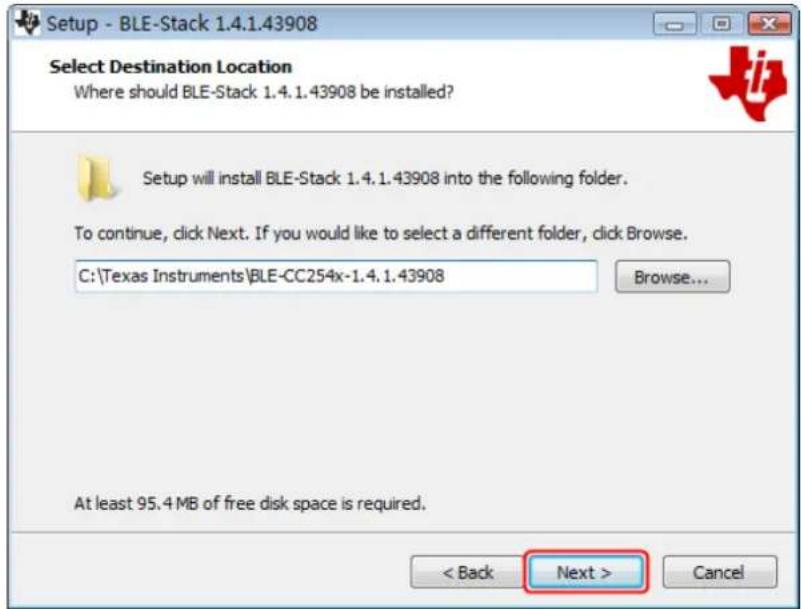 Setup - BLE-Stack 1.4.1.43908 Select Destination Location Where should BLE-Stack 1.4.1.43908 be installed? Setup will install BLE-Stack 1.4.1.43908 into the following folder. To continue, click Next. If you would like to select a different folder, click Browse. C:\Texas Instruments\BLE-CC254x-1.4.1.43908 Browse... At least 95.4 MB of free disk space is required. < Back Next > Cancel