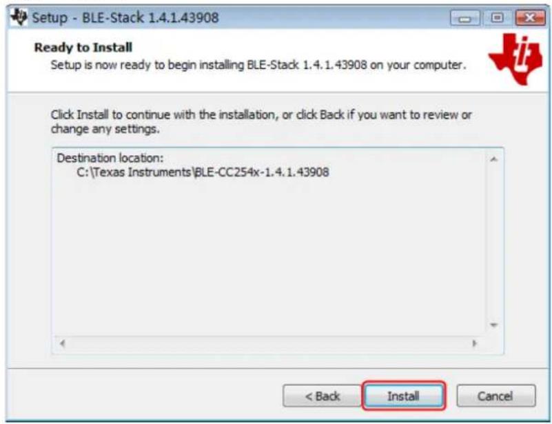 Setup - BLE-Stack 1.4.1.43908 Ready to Install Setup is now ready to begin installing BLE-Stack 1.4.1.43908 on your computer. Click Install to continue with the installation, or click Back if you want to review or change any settings. Destination location: C:\Texas Instruments\BLE-CC254x-1.4.1.43908 < Back Install Cancel