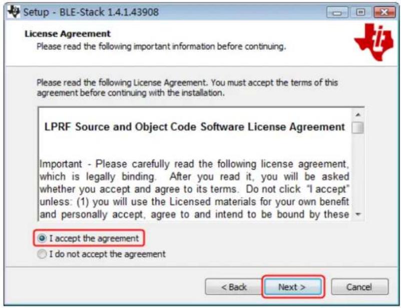 Setup - BLE-Stack 1.4.1.43908 License Agreement Please read the following important information before continuing. Please read the following License Agreement. You must accept the terms of this agreement before continuing with the installation. LPRF Source and Object Code Software License Agreement Important - Please carefully read the following license agreement, which is legally binding. After you read it, you will be asked whether you accept and agree to its terms. Do not click "I accept" unless: (1) you will use the Licensed materials for your own benefit and personally accept, agree to and intend to be bound by these ● I accept the agreement ○ I do not accept the agreement < Back Next > Cancel
