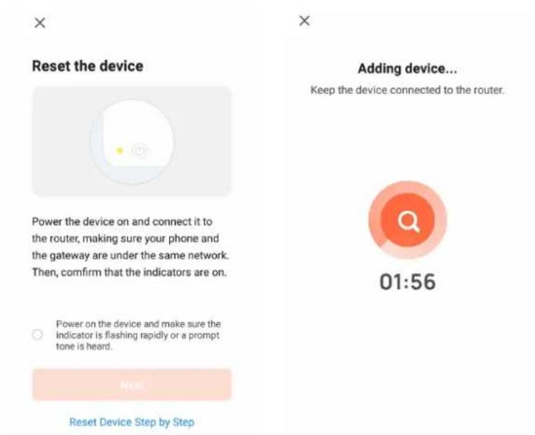 Reset the device Power the device on and connect it to the router, making sure your phone and the gateway are under the same network. Then, confirm that the indicators are on. Power on the device and make sure the indicator is flashing rapidly or a prompt tone is heard. Reset Device Step by Step Adding device... Keep the device connected to the router. 01:56