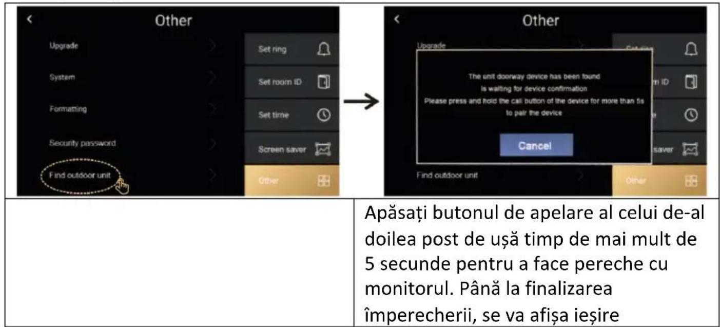 < Other Upgrade System Formatting Security password Find outdoor unit Set ring Set room ID Set time Screen saver Other → < Other Upgrade The unit doorway device has been found is waiting for device confirmation Please press and hold the call button of the device for more than 5s to pair the device Cancel Find outdoor unit Other Apăsați butonul de apelare al celui de-al doilea post de ușă timp de mai mult de 5 secunde pentru a face pereche cu monitorul. Până la finalizarea împerecherii, se va afișa ieșire