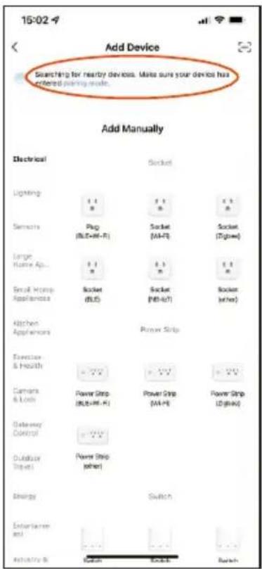 Add Device Searching for nearby devices. Make sure your device has entered joining mode. Add Manually Electrical Socket Lighting 1 1 1 1 1 Sensors Plug (BL+4+5-6) Socket (M+7) Socket (Tigger) Large Home Ap... 1 1 1 1 1 Small Home Appliances Socket (BL5) Socket (M+6+7) Socket (other) Kitchen Appliances Power Strip Exercise & Health Power Strip (BL+4+5-6) Power Strip (M+7) Power Strip (Tigger) Camera & Lock Power Strip (BL+4+5-6) Power Strip (M+7) Dataway Control Power Strip (other) Outdoor Digital Energy Switch Entertainment and Activity B Switch Switch