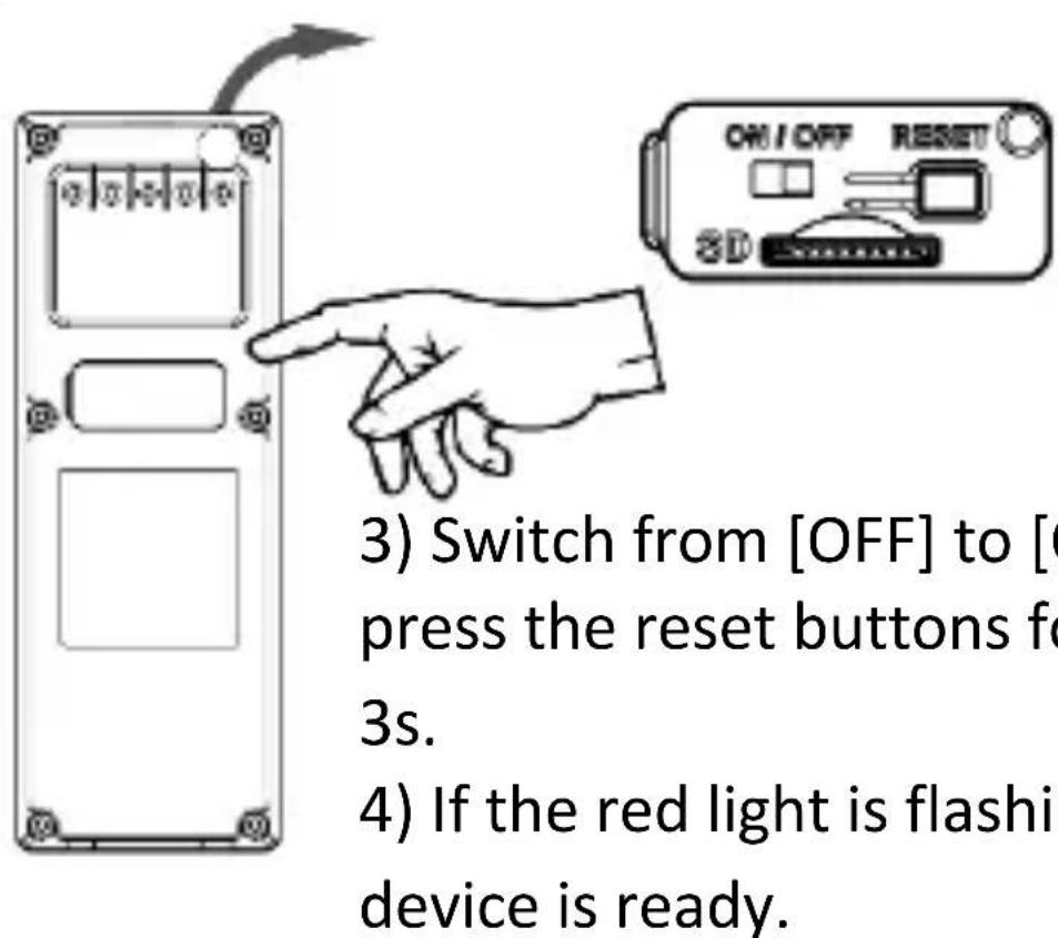 3) Switch from [OFF] to [0 press the reset buttons for 3s. 4) If the red light is flashing device is ready.