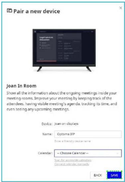 Pair a new device Joan In Room Show all the information about the ongoing meetings inside your meeting rooms. Improve your meeting by keeping track of the attendees, having visible meeting's agenda, tracking its time, and even seeing any upcoming meetings. Device: Joan on displays Name: Optoma JFP Enter a friendly device name Calendar: -- Choose Calendar -- Scan for accessible calendars Current calendar currently BACK SAVE