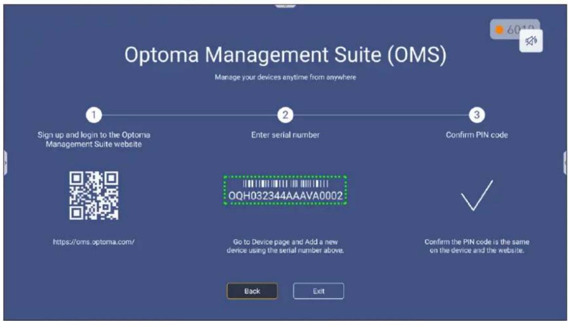 Optoma Management Suite (OMS) Manage your devices anytime from anywhere Sign up and login to the Optoma Management Suite website Enter serial number Confirm PIN code https://oms.optoma.com/ OQH032344AAAVA0002 Go to Device page and Add a new device using the serial number above. Confirm the PIN code is the same on the device and the website. Back Exit