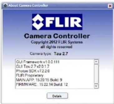 About Camera Controller Copyright 2012 FLIR Systems all rights reserved Camera type: Tau 2.7 GUI Framework v1.0.111 GUI Tau 2.7 v2.0.1.7 Photon SDK v7.2.2.6 FLIR Proprietary MAIN APP. 15.20.15 Build: 9 FIRMWARE . 15.22.14 Build: 12 Details