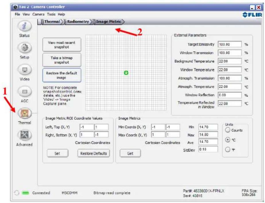 Tau 2. Camera Controller File View Camera Tools Help FLIR Thermal Radiometry Image Metric Status Setup Video AGC Thermal Advanced View most recent snapshot Take a bitmap snapshot Restore the default image NOTE: For complete snapshot control, (view delete, etc.) use the 'Video' → 'Image Capture pane. External Parameters Target Emissivity 100.00 % Window Transmission 100.00 % Background Temperature 22.00 °C Window Temperature 22.00 °C Atmosph. Transmission 100.00 % Atmosph. Temperature 22.00 °C Window Reflection 0.00 % Temperature Reflected in Window 22.00 °C Image Metric ROI Coordinate Values Left, Top (X, Y) -1 1 Right, Bottom (X, Y) 1 -1 Cartesian Coordinates Set Restore Defaults Image Metrics Min Coords (X, Y) -1 -1 Min 14.70 Units Max Coords (X, Y) 1 1 Max 14.80 Counts Cartesian Coordinates Ave 14.70 °C StdDev 0.10 + - Get Connected MSCOMM Bitmap read complete Part#: 46336001X-FRNLX FPA Size: Ser#: 43815 336x266