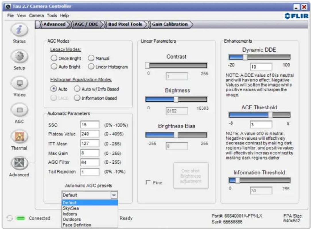 Tau 2.7 Camera Controller File View Camera Tools Help Advanced AGC / DDE Bad Pixel Tools Gain Calibration Status Setup Video AGC Thermal Advanced AGC Modes Legacy Modes: Once Bright Manual Auto Bright Linear Histogram Histogram Equalization Modes: Auto Auto w/ Info Based LACE Information Based Automatic Parameters SSO 15 (0% -100%) Plateau Value 240 (0 - 4095) ITT Mean 127 (0 - 265) Max Gain 8 (0 - 255) AGC Filter 64 (0 - 255) Tail Rejection 1 (0% -10%) Automatic AGC presets Default Default Sky/Sea Indoors Outdoors Face Definition Linear Parameters Contrast 0 1 255 Brightness 0 8192 16383 Brightness Bias -256 0 255 Fine One-shot brightness adjustment Enhancements Dynamic DDE -20 10 100 NOTE: A DDE value of 0 is neutral and will have no effect. Negative Values will soften the image while positive values will sharpen the image. ACE Threshold -8 3 8 NOTE: A value of 0 is neutral. Negative values will effectively decrease contrast by making dark regions lighter, and positive values will effectively increase contrast by making dark regions darker. Information Threshold 0 30 255 Connected Ready Part#: 66640001X-FPNLX FPA Size: 640x512 Ser#: 555566666