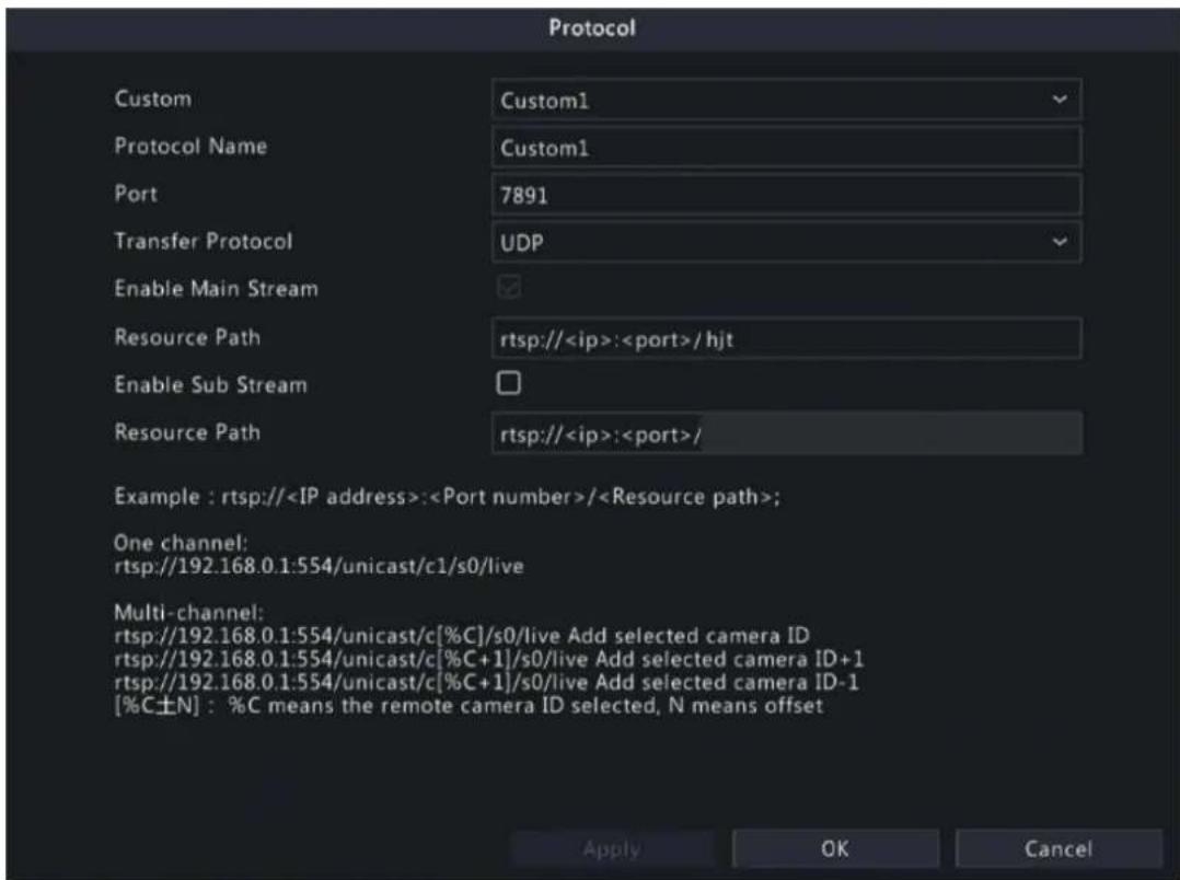 Protocol Custom Custom1 Protocol Name Custom1 Port 7891 Transfer Protocol UDP Enable Main Stream Resource Path rtsp://:/hjt Enable Sub Stream Resource Path rtsp://:/ Example : rtsp://:/; One channel: rtsp://192.168.0.1:554/unicast/c1/s0/live Multi-channel: rtsp://192.168.0.1:554/unicast/c[%C]/s0/live Add selected camera ID rtsp://192.168.0.1:554/unicast/c[%C+1]/s0/live Add selected camera ID+1 rtsp://192.168.0.1:554/unicast/c[%C+1]/s0/live Add selected camera ID-1 [%C±N] : %C means the remote camera ID selected, N means offset Apply OK Cancel