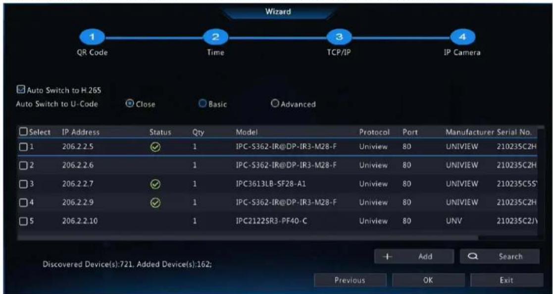 Wizard 1 QR Code 2 Time 3 TCP/IP 4 Auto Switch to H.265 Auto Switch to U-Code Close Basic Advanced Select IP Address Status Qty Model Protocol Port Manufacturer Serial No. 1 206.2.2.5 ✓ 1 IPC-S362-IR@DP-IR3-M28-F Uniview 80 UNIVIEW 210235C2H 2 206.2.2.6 1 IPC-S362-IR@DP-IR3-M28-F Uniview 80 UNIVIEW 210235C2H 3 206.2.2.7 ✓ 1 IPC3613LB-SF28-A1 Uniview 80 UNIVIEW 210235C5S' 4 206.2.2.9 ✓ 1 IPC-S362-IR@DP-IR3-M28-F Uniview 80 UNIVIEW 210235C2H 5 206.2.2.10 1 IPC2122SR3-PF40-C Uniview 80 UNV 210235C2J\ Discovered Device(s):721, Added Device(s):162; Add Search Previous OK Exit