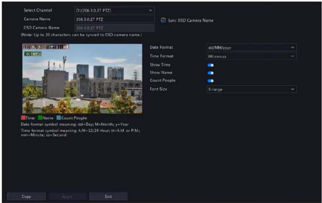 Select Channel D1(206.3.0.27 PTZ) Camera Name 206.3.0.27 PTZ OSD Camera Name 206.3.0.27 PTZ Sync OSD Camera Name (Note: Up to 20 characters can be synced to OSD camera name.) Date Format dd/MM/yyyy Time Format HH:mm:ss Show Time ● Show Name ● Count People ● Font Size X-large Time Name Count People Date format symbol meaning: dd=Day; M=Month; y=Year Time format symbol meaning: h/H=12/24 Hour; tt=A.M or P.M; mm=Minute; ss=Second Copy Apply Exit