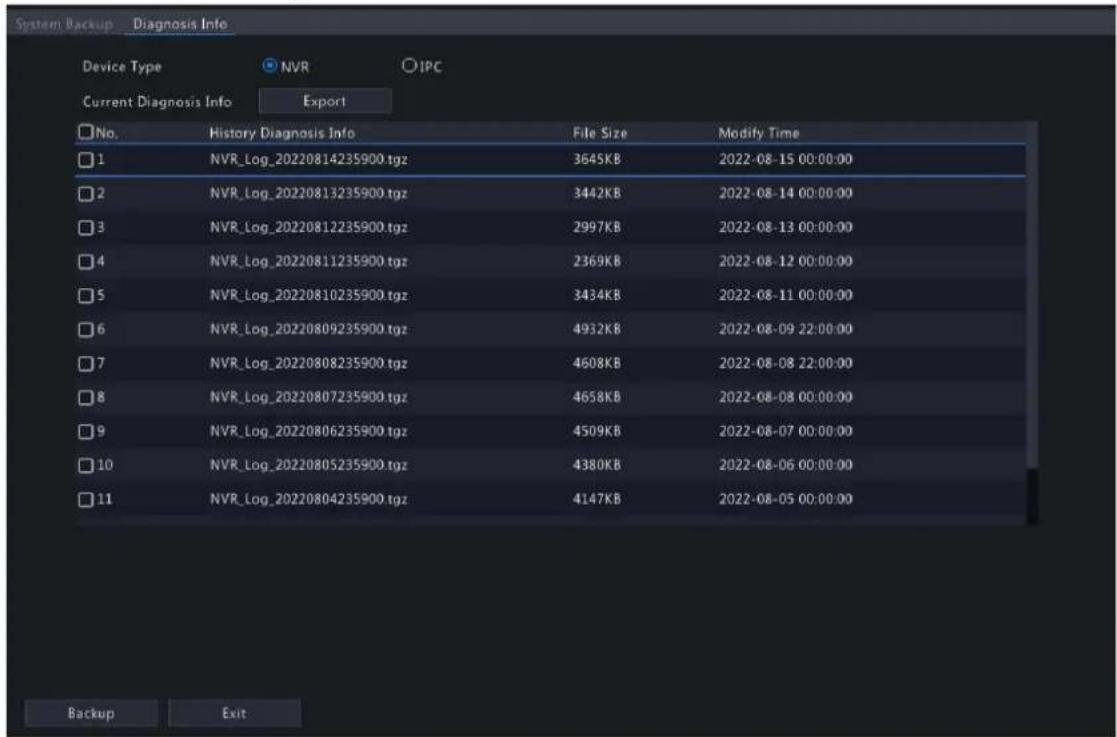 System Backup Diagnosis Info Device Type NVR IPC Current Diagnosis Info Export No. History Diagnosis Info File Size Modify Time 1 NVR_Log_20220814235900.tgz 3645KB 2022-08-15 00:00:00 2 NVR_Log_20220813235900.tgz 3442KB 2022-08-14 00:00:00 3 NVR_Log_20220812235900.tgz 2997KB 2022-08-13 00:00:00 4 NVR_Log_20220811235900.tgz 2369KB 2022-08-12 00:00:00 5 NVR_Log_20220810235900.tgz 3434KB 2022-08-11 00:00:00 6 NVR_Log_20220809235900.tgz 4932KB 2022-08-09 22:00:00 7 NVR_Log_20220808235900.tgz 4608KB 2022-08-08 22:00:00 8 NVR_Log_20220807235900.tgz 4658KB 2022-08-08 00:00:00 9 NVR_Log_20220806235900.tgz 4509KB 2022-08-07 00:00:00 10 NVR_Log_20220805235900.tgz 4380KB 2022-08-06 00:00:00 11 NVR_Log_20220804235900.tgz 4147KB 2022-08-05 00:00:00 Backup Exit